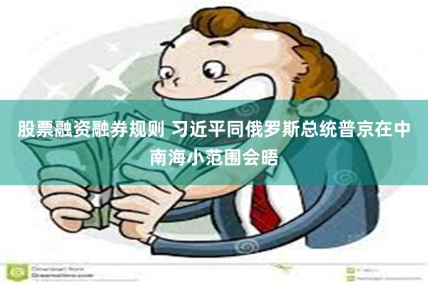 股票融资融券规则 习近平同俄罗斯总统普京在中南海小范围会晤