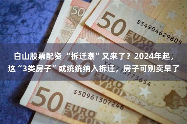 白山股票配资 “拆迁潮”又来了?2024年起,这“3类房子”或统统纳入拆迁,房子可别卖早了