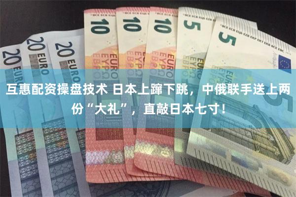 互惠配资操盘技术 日本上蹿下跳,中俄联手送上两份“大礼”,直敲日本七寸!