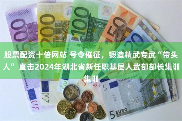 股票配资十倍网站 号令催征,锻造精武专武“带头人” 直击2024年湖北省新任职基层人武部部长集训