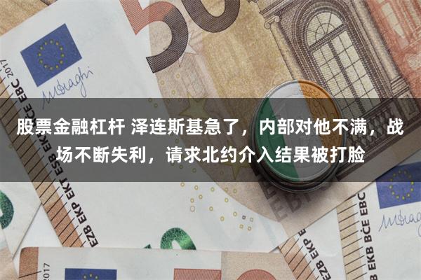 股票金融杠杆 泽连斯基急了,内部对他不满,战场不断失利,请求北约介入结果被打脸