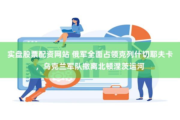 实盘股票配资网站 俄军全面占领克列什切耶夫卡,乌克兰军队撤离北顿涅茨运河