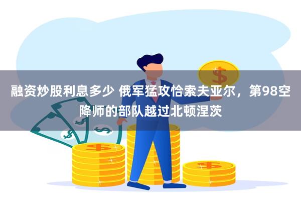 融资炒股利息多少 俄军猛攻恰索夫亚尔,第98空降师的部队越过北顿涅茨