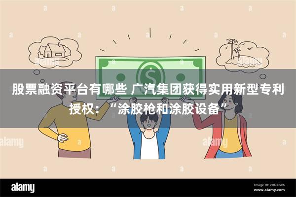 股票融资平台有哪些 广汽集团获得实用新型专利授权:“涂胶枪和涂胶设备”