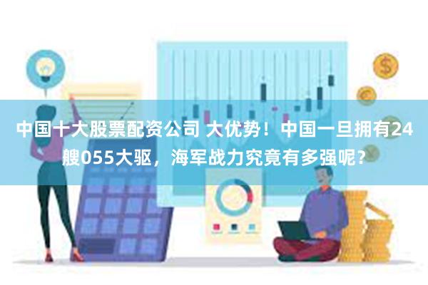 中国十大股票配资公司 大优势!中国一旦拥有24艘055大驱,海军战力究竟有多强呢?