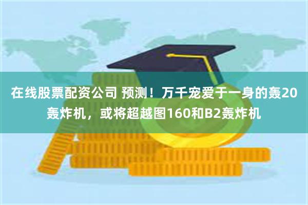 在线股票配资公司 预测!万千宠爱于一身的轰20轰炸机,或将超越图160和B2轰炸机