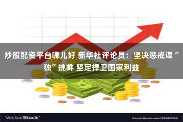 炒股配资平台哪儿好 新华社评论员:坚决惩戒谋“独”挑衅 坚定捍卫国家利益