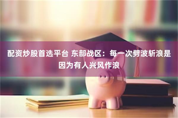 配资炒股首选平台 东部战区：每一次劈波斩浪是因为有人兴风作浪