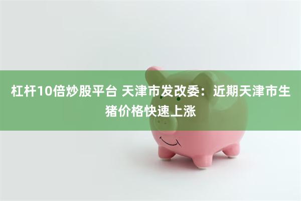 杠杆10倍炒股平台 天津市发改委:近期天津市生猪价格快速上涨