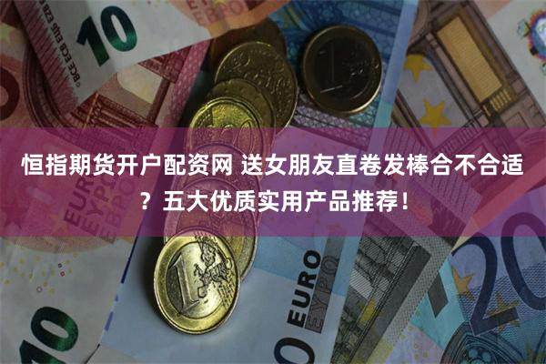恒指期货开户配资网 送女朋友直卷发棒合不合适?五大优质实用产品推荐!