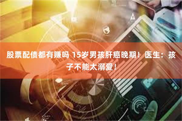 股票配债都有赚吗 15岁男孩肝癌晚期!医生:孩子不能太溺爱!