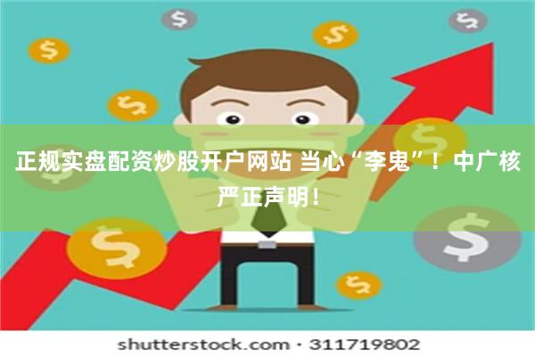 正规实盘配资炒股开户网站 当心“李鬼”!中广核严正声明!