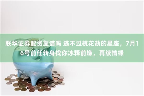 联华证券配资靠谱吗 逃不过桃花劫的星座,7月16号前任转身找你冰释前嫌,再续情缘