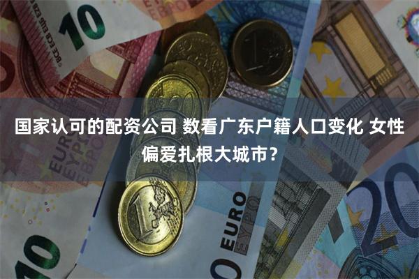 国家认可的配资公司 数看广东户籍人口变化 女性偏爱扎根大城市?