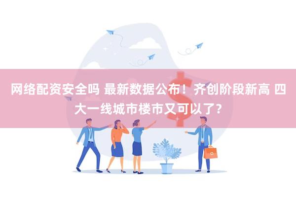 网络配资安全吗 最新数据公布!齐创阶段新高 四大一线城市楼市又可以了?