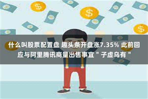 什么叫股票配置盘 趣头条开盘涨7.35% 此前回应与阿里腾讯商量出售事宜"子虚乌有"