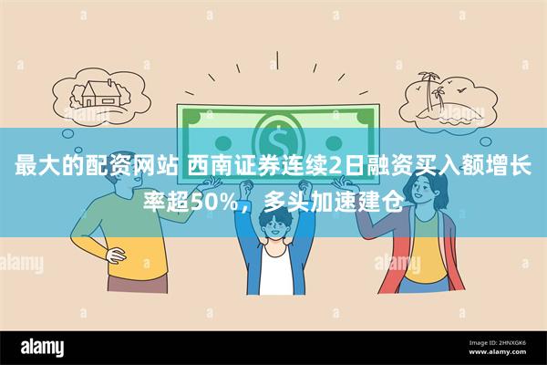 最大的配资网站 西南证券连续2日融资买入额增长率超50%,多头加速建仓