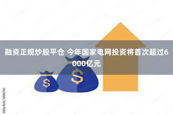融资正规炒股平仓 今年国家电网投资将首次超过6000亿元
