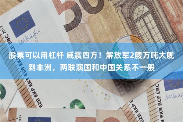 股票可以用杠杆 威震四方!解放军2艘万吨大舰到非洲,两联演国和中国关系不一般