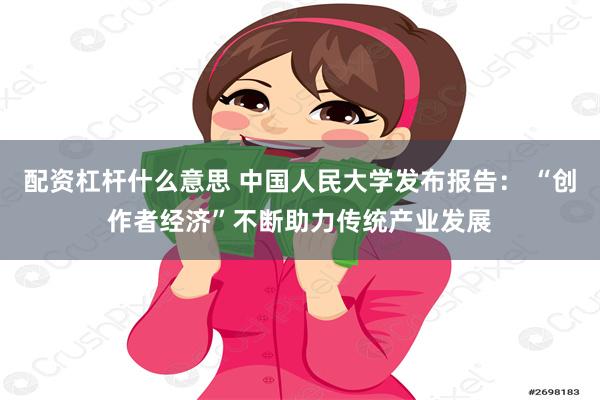 配资杠杆什么意思 中国人民大学发布报告: “创作者经济”不断助力传统产业发展