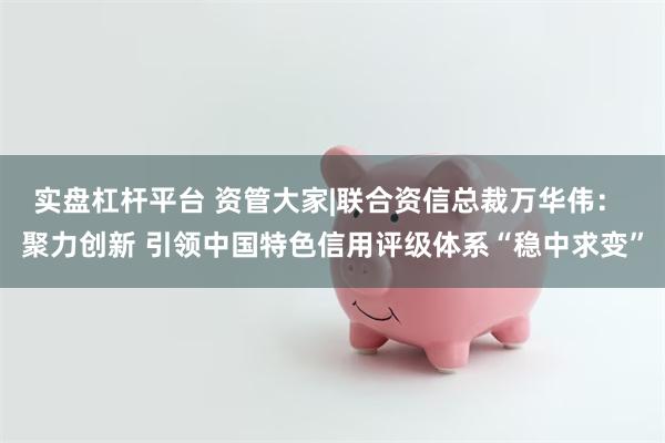 实盘杠杆平台 资管大家|联合资信总裁万华伟: 聚力创新 引领中国特色信用评级体系“稳中求变”