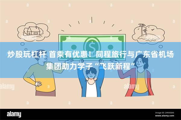 炒股玩杠杆 首乘有优惠!同程旅行与广东省机场集团助力学子“飞跃新程”