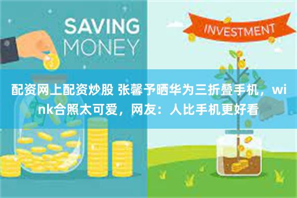 配资网上配资炒股 张馨予晒华为三折叠手机,wink合照太可爱,网友:人比手机更好看