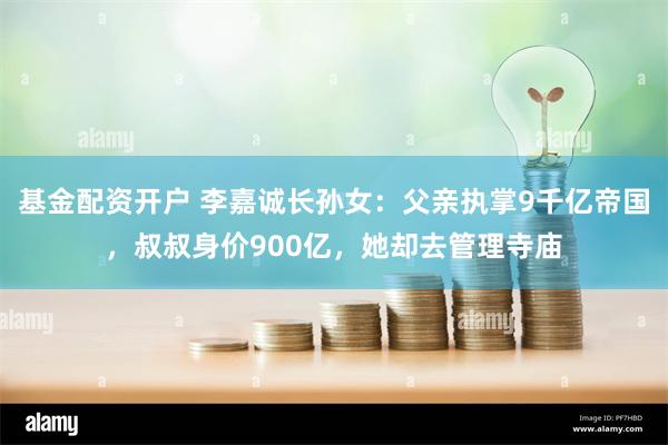 基金配资开户 李嘉诚长孙女:父亲执掌9千亿帝国,叔叔身价900亿,她却去管理寺庙
