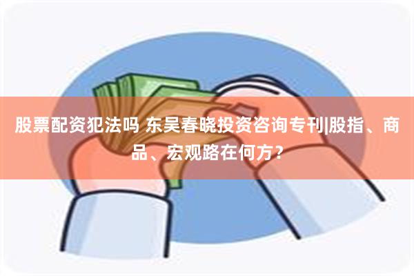 股票配资犯法吗 东吴春晓投资咨询专刊|股指、商品、宏观路在何方？