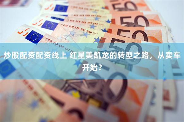 炒股配资配资线上 红星美凯龙的转型之路，从卖车开始？