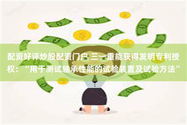 配资好评炒股配资门户 三一重能获得发明专利授权:“用于测试轴承性能的试验装置及试验方法”