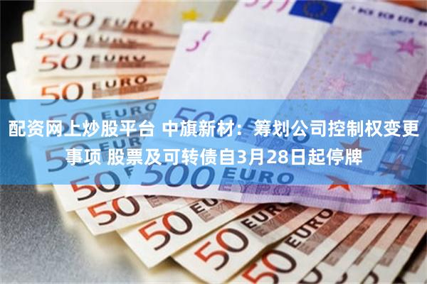 配资网上炒股平台 中旗新材：筹划公司控制权变更事项 股票及可转债自3月28日起停牌