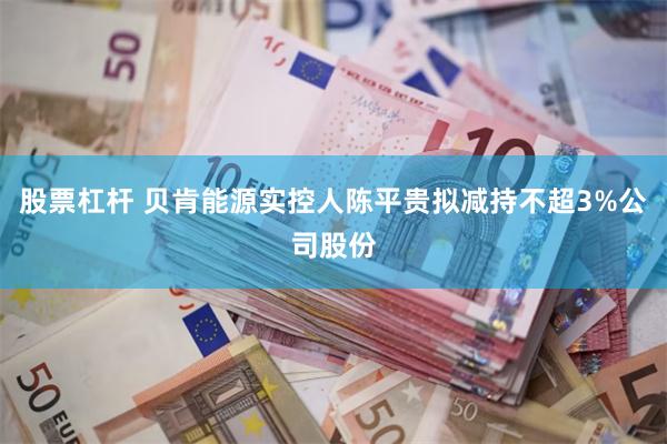 股票杠杆 贝肯能源实控人陈平贵拟减持不超3%公司股份