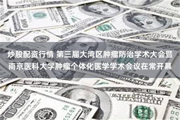 炒股配资行情 第三届大湾区肿瘤防治学术大会暨南京医科大学肿瘤个体化医学学术会议在常开幕
