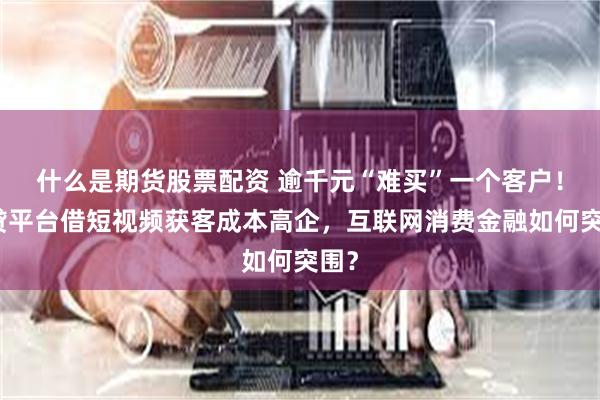 什么是期货股票配资 逾千元“难买”一个客户！助贷平台借短视频获客成本高企，互联网消费金融如何突围？