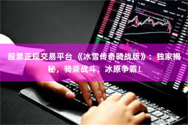 股票正规交易平台 《冰雪传奇骑战版》：独家揭秘，骑乘战斗，冰原争霸！