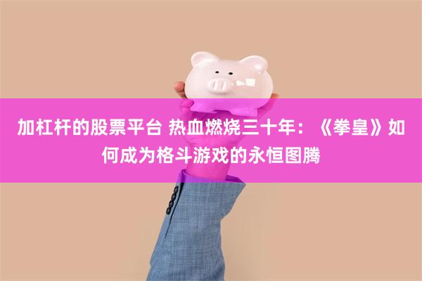 加杠杆的股票平台 热血燃烧三十年：《拳皇》如何成为格斗游戏的永恒图腾