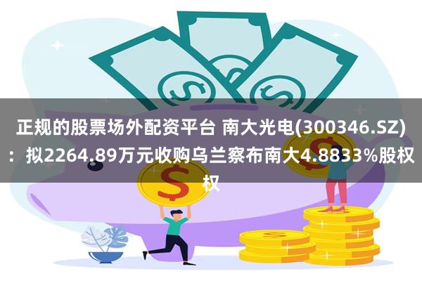 正规的股票场外配资平台 南大光电(300346.SZ):拟2264.89万元收购乌兰察布南大4.8833%股权
