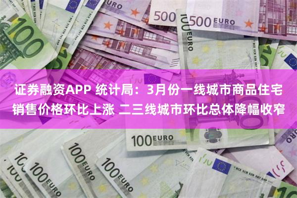 证券融资APP 统计局：3月份一线城市商品住宅销售价格环比上涨 二三线城市环比总体降幅收窄