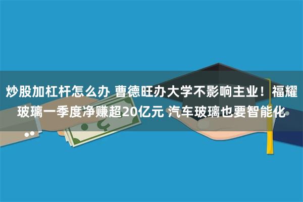 炒股加杠杆怎么办 曹德旺办大学不影响主业!福耀玻璃一季度净赚超20亿元 汽车玻璃也要智能化