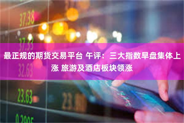 最正规的期货交易平台 午评：三大指数早盘集体上涨 旅游及酒店板块领涨