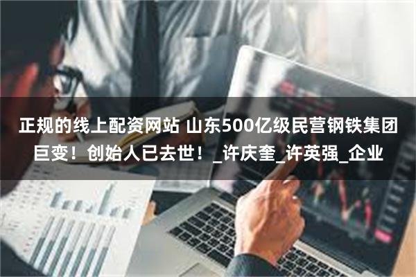 正规的线上配资网站 山东500亿级民营钢铁集团巨变!创始人已去世!_许庆奎_许英强_企业