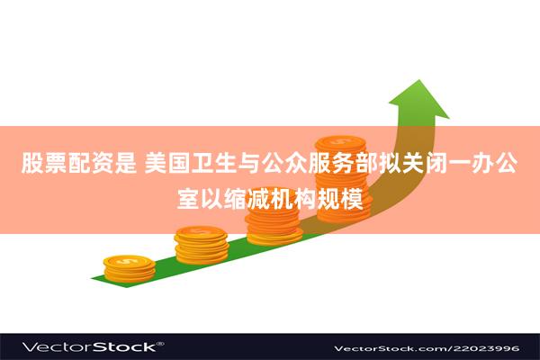 股票配资是 美国卫生与公众服务部拟关闭一办公室以缩减机构规模
