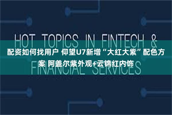 配资如何找用户 仰望U7新增“大红大紫”配色方案 阿盖尔紫外观+云锦红内饰