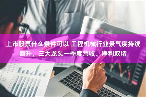 上市股票什么条件可以 工程机械行业景气度持续回升,三大龙头一季度营收、净利双增