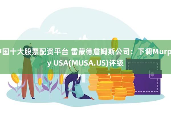 中国十大股票配资平台 雷蒙德詹姆斯公司:下调Murphy USA(MUSA.US)评级