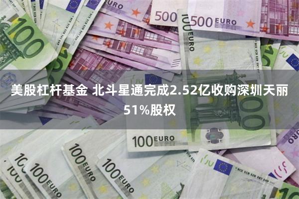 美股杠杆基金 北斗星通完成2.52亿收购深圳天丽51%股权