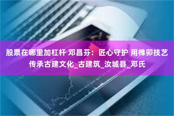 股票在哪里加杠杆 邓昌芬:匠心守护 用榫卯技艺传承古建文化_古建筑_汝城县_邓氏