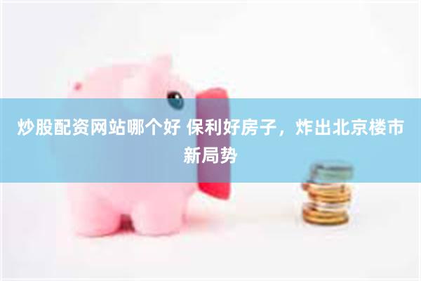 炒股配资网站哪个好 保利好房子,炸出北京楼市新局势