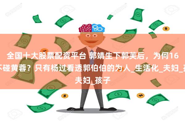 全国十大股票配资平台 郭靖生下郭芙后,为何16年不碰黄蓉?只有杨过看透郭伯伯的为人_生活化_夫妇_孩子